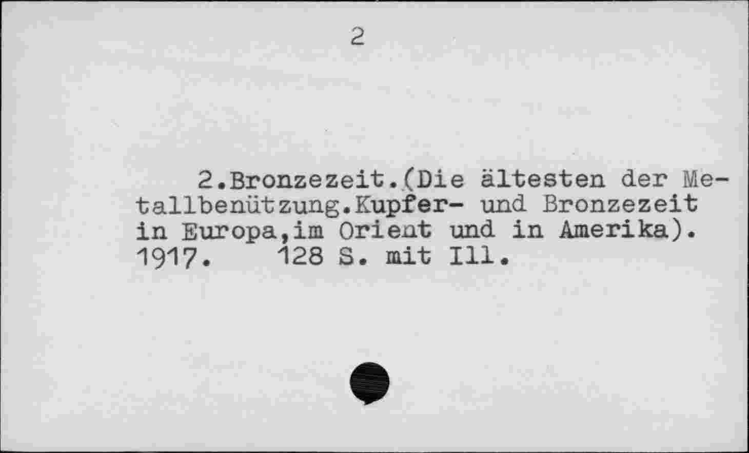 ﻿2
2.Bronzezeit.(Die ältesten der Metallbenützung. Kupfer- und Bronzezeit in Europa,im Orient und in Amerika). 1917.	"128 S. mit Ill.